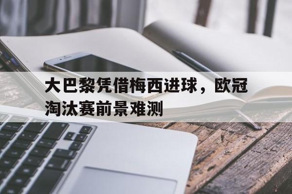 大巴黎凭借梅西进球,欧冠淘汰赛前景难测